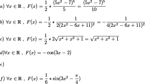 a)~\forall x\in\mathbb {R}~,~F(x)=\dfrac{1}{2}*\dfrac{(5x^2-7)^5}{5}=\dfrac{(5x^2-7)^5}{10} \\  \\ b)~\forall x\in\mathbb{R}~,~F(x)=-\dfrac{1}{2}*\dfrac{1}{2(2x^2-6x+11)^2}=-\dfrac{1}{4(2x^2-6x+11)^2} \\  \\ c)~\forall x\in\mathbb{R}~,~F(x)=\dfrac{1}{2}*2\sqrt{x^4+x^2+1}=\sqrt{x^4+x^2+1} \\  \\ d)\forall x\in\mathbb{R}~,~F(x)=-\cos(3x-2) \\  \\ e) \\  \\ f)~\forall x\in\mathbb{R}~,~F(x)=\dfrac{1}{6}*\sin(3x^2-\dfrac{\pi}{4})